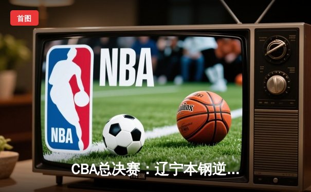 CBA总决赛：辽宁本钢逆转新疆广汇 卫冕冠军展现王者底蕴