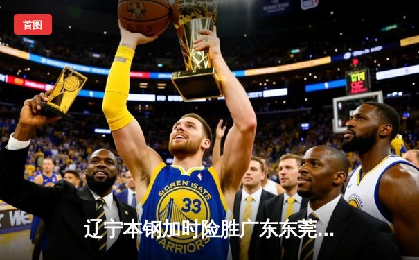 辽宁本钢加时险胜广东东莞大益，赵继伟33分导演惊天逆转